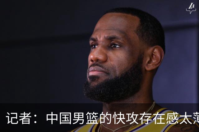 记者：中国男篮的快攻存在感太薄弱了 日本正是用快攻打爆了我们